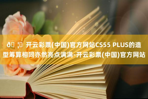 🦄开云彩票(中国)官方网站CS55 PLUS的造型筹算相同亦然亮点满满-开云彩票(中国)官方网站
