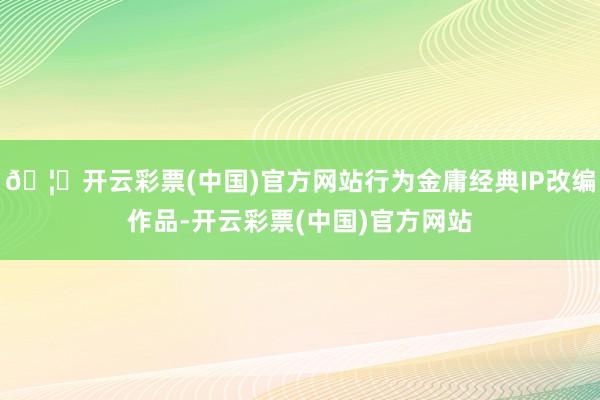 🦄开云彩票(中国)官方网站行为金庸经典IP改编作品-开云彩票(中国)官方网站
