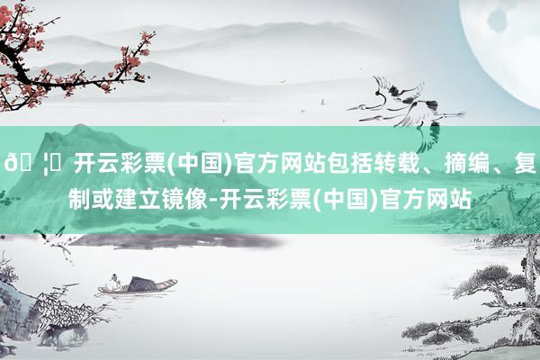 🦄开云彩票(中国)官方网站包括转载、摘编、复制或建立镜像-开云彩票(中国)官方网站