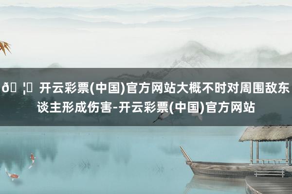 🦄开云彩票(中国)官方网站大概不时对周围敌东谈主形成伤害-开云彩票(中国)官方网站