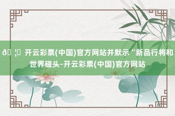 🦄开云彩票(中国)官方网站并默示“新品行将和世界碰头-开云彩票(中国)官方网站