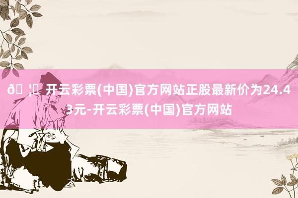 🦄开云彩票(中国)官方网站正股最新价为24.43元-开云彩票(中国)官方网站