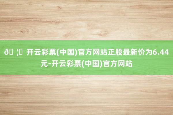 🦄开云彩票(中国)官方网站正股最新价为6.44元-开云彩票(中国)官方网站