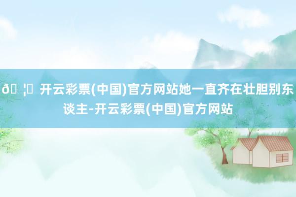 🦄开云彩票(中国)官方网站她一直齐在壮胆别东谈主-开云彩票(中国)官方网站
