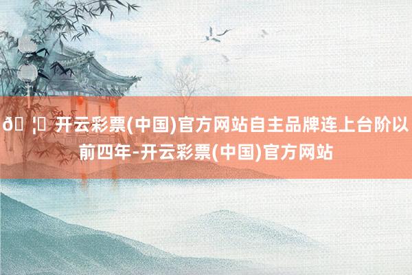 🦄开云彩票(中国)官方网站自主品牌连上台阶以前四年-开云彩票(中国)官方网站