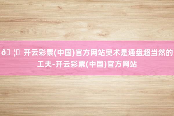 🦄开云彩票(中国)官方网站奥术是通盘超当然的工夫-开云彩票(中国)官方网站