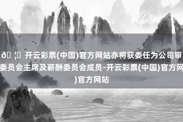 🦄开云彩票(中国)官方网站亦将获委任为公司审核委员会主席及薪酬委员会成员-开云彩票(中国)官方网站