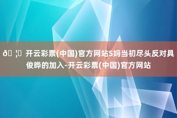 🦄开云彩票(中国)官方网站S妈当初尽头反对具俊晔的加入-开云彩票(中国)官方网站