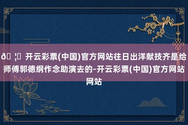 🦄开云彩票(中国)官方网站往日出洋献技齐是给师傅郭德纲作念助演去的-开云彩票(中国)官方网站