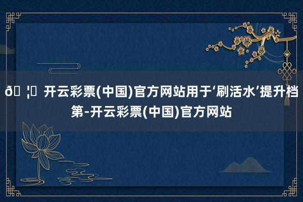 🦄开云彩票(中国)官方网站用于‘刷活水’提升档第-开云彩票(中国)官方网站