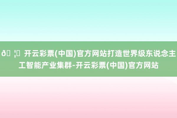🦄开云彩票(中国)官方网站打造世界级东说念主工智能产业集群-开云彩票(中国)官方网站