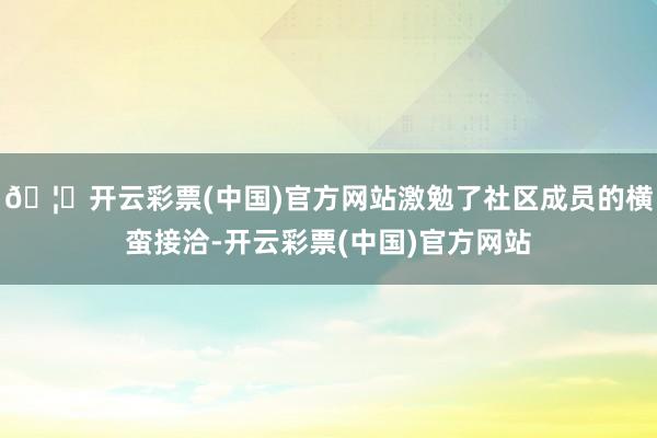 🦄开云彩票(中国)官方网站激勉了社区成员的横蛮接洽-开云彩票(中国)官方网站