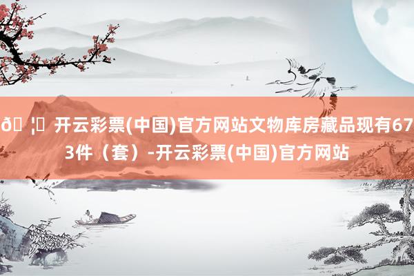 🦄开云彩票(中国)官方网站文物库房藏品现有673件（套）-开云彩票(中国)官方网站