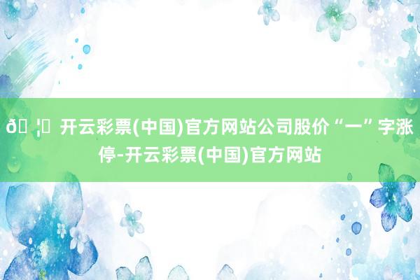 🦄开云彩票(中国)官方网站公司股价“一”字涨停-开云彩票(中国)官方网站