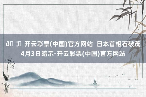 🦄开云彩票(中国)官方网站  　　日本首相石破茂4月3日暗示-开云彩票(中国)官方网站