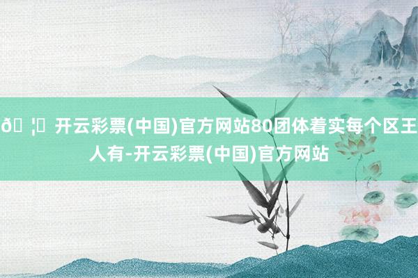 🦄开云彩票(中国)官方网站80团体着实每个区王人有-开云彩票(中国)官方网站