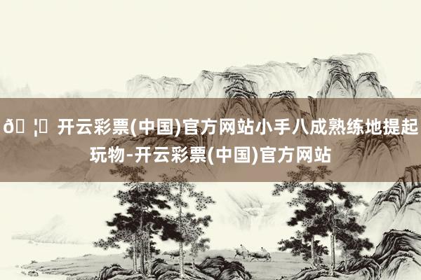 🦄开云彩票(中国)官方网站小手八成熟练地提起玩物-开云彩票(中国)官方网站