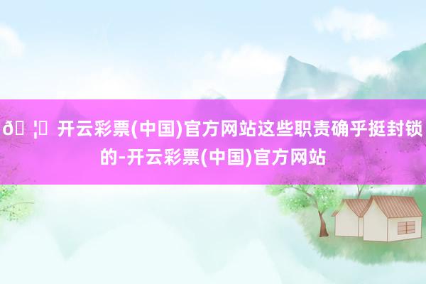 🦄开云彩票(中国)官方网站这些职责确乎挺封锁的-开云彩票(中国)官方网站