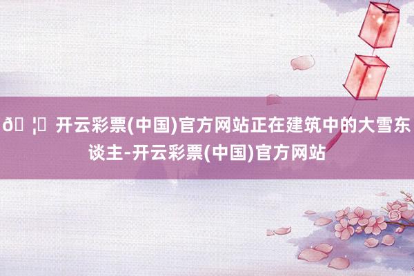 🦄开云彩票(中国)官方网站正在建筑中的大雪东谈主-开云彩票(中国)官方网站