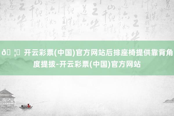 🦄开云彩票(中国)官方网站后排座椅提供靠背角度提拔-开云彩票(中国)官方网站