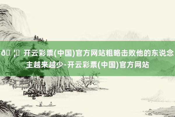 🦄开云彩票(中国)官方网站粗略击败他的东说念主越来越少-开云彩票(中国)官方网站