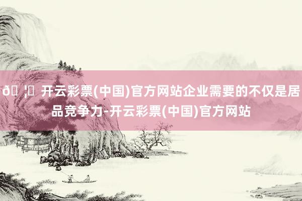 🦄开云彩票(中国)官方网站企业需要的不仅是居品竞争力-开云彩票(中国)官方网站