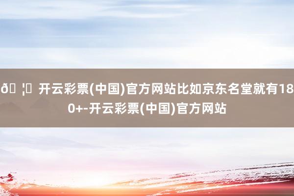 🦄开云彩票(中国)官方网站比如京东名堂就有180+-开云彩票(中国)官方网站