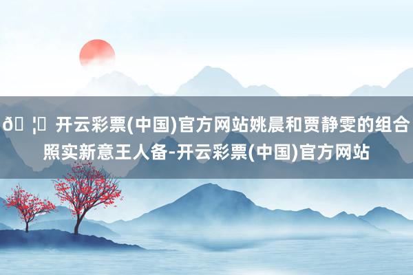 🦄开云彩票(中国)官方网站姚晨和贾静雯的组合照实新意王人备-开云彩票(中国)官方网站