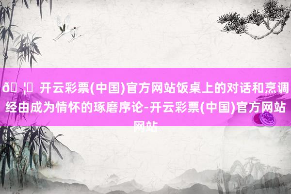 🦄开云彩票(中国)官方网站饭桌上的对话和烹调经由成为情怀的琢磨序论-开云彩票(中国)官方网站