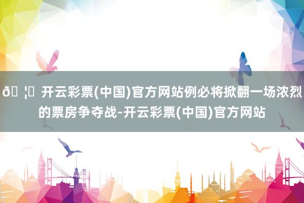 🦄开云彩票(中国)官方网站例必将掀翻一场浓烈的票房争夺战-开云彩票(中国)官方网站