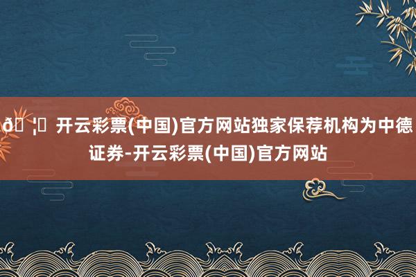 🦄开云彩票(中国)官方网站独家保荐机构为中德证券-开云彩票(中国)官方网站