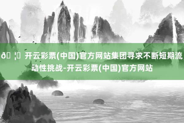 🦄开云彩票(中国)官方网站集团寻求不断短期流动性挑战-开云彩票(中国)官方网站
