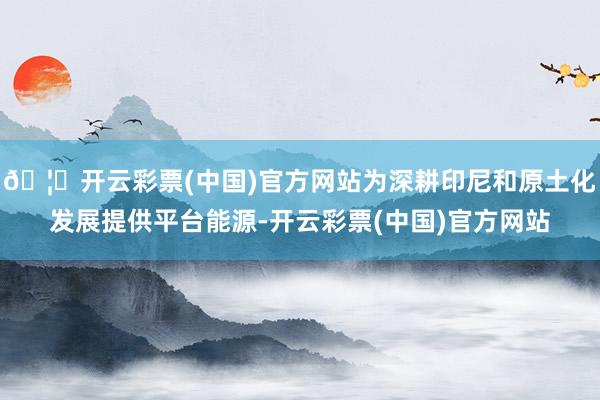🦄开云彩票(中国)官方网站为深耕印尼和原土化发展提供平台能源-开云彩票(中国)官方网站