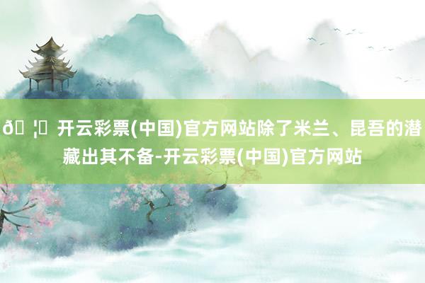 🦄开云彩票(中国)官方网站除了米兰、昆吾的潜藏出其不备-开云彩票(中国)官方网站