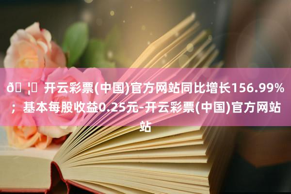 🦄开云彩票(中国)官方网站同比增长156.99%；基本每股收益0.25元-开云彩票(中国)官方网站