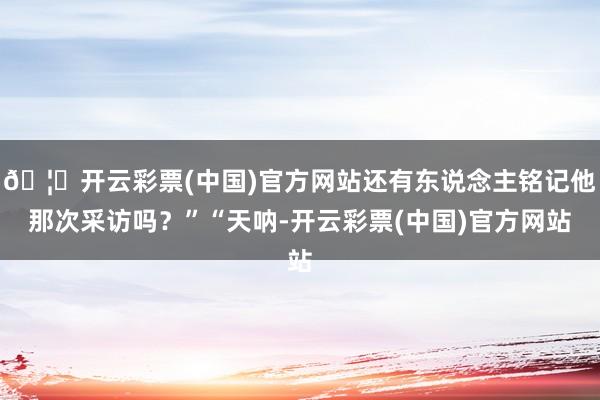 🦄开云彩票(中国)官方网站还有东说念主铭记他那次采访吗？”“天呐-开云彩票(中国)官方网站