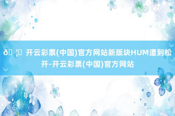 🦄开云彩票(中国)官方网站新版块HUM遭到松开-开云彩票(中国)官方网站