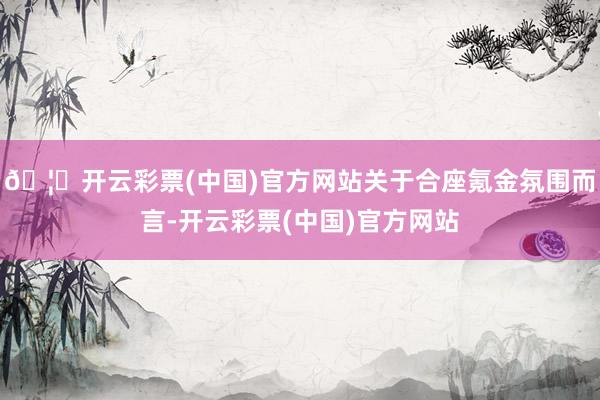 🦄开云彩票(中国)官方网站关于合座氪金氛围而言-开云彩票(中国)官方网站