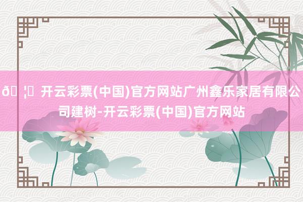🦄开云彩票(中国)官方网站广州鑫乐家居有限公司建树-开云彩票(中国)官方网站