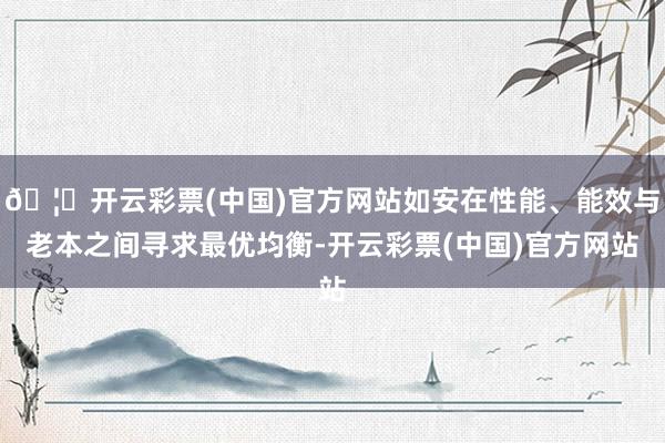 🦄开云彩票(中国)官方网站如安在性能、能效与老本之间寻求最优均衡-开云彩票(中国)官方网站