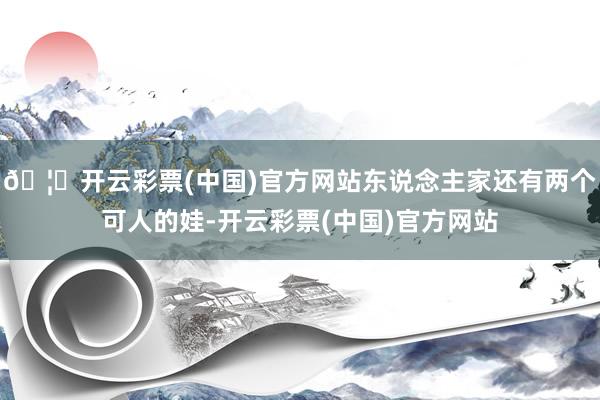 🦄开云彩票(中国)官方网站东说念主家还有两个可人的娃-开云彩票(中国)官方网站