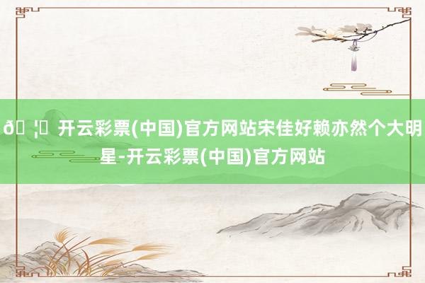🦄开云彩票(中国)官方网站宋佳好赖亦然个大明星-开云彩票(中国)官方网站