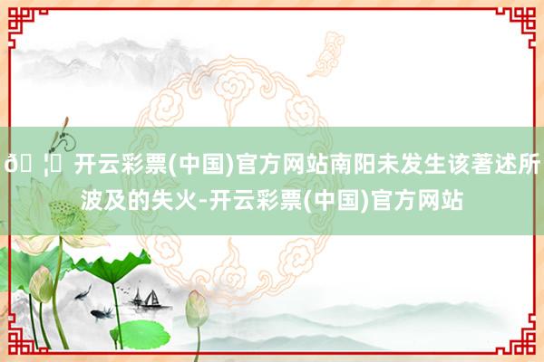 🦄开云彩票(中国)官方网站南阳未发生该著述所波及的失火-开云彩票(中国)官方网站