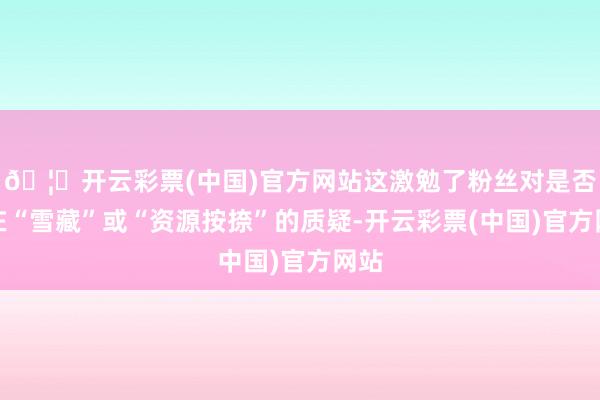 🦄开云彩票(中国)官方网站这激勉了粉丝对是否存在“雪藏”或“资源按捺”的质疑-开云彩票(中国)官方网站