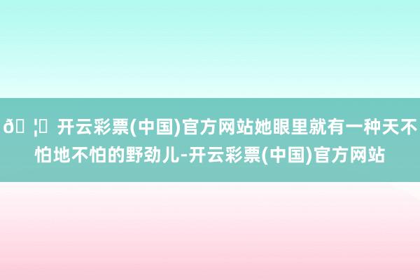 🦄开云彩票(中国)官方网站她眼里就有一种天不怕地不怕的野劲儿-开云彩票(中国)官方网站