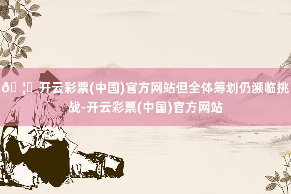 🦄开云彩票(中国)官方网站但全体筹划仍濒临挑战-开云彩票(中国)官方网站