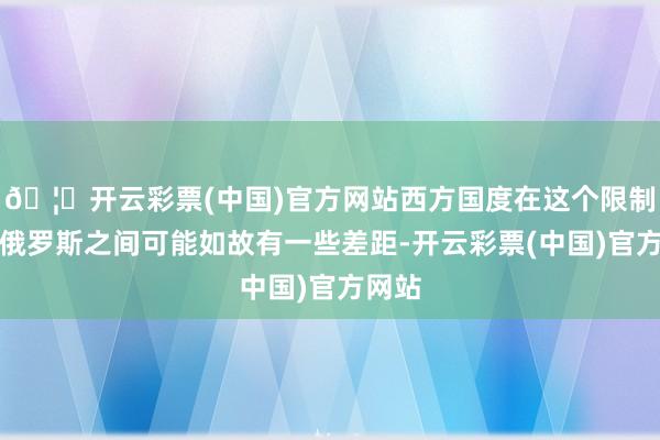 🦄开云彩票(中国)官方网站西方国度在这个限制上跟俄罗斯之间可能如故有一些差距-开云彩票(中国)官方网站