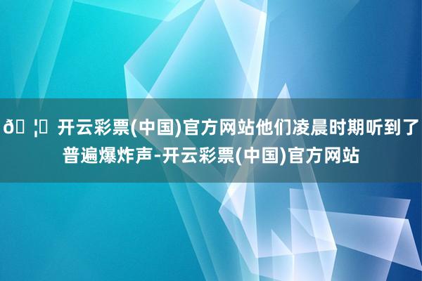 🦄开云彩票(中国)官方网站他们凌晨时期听到了普遍爆炸声-开云彩票(中国)官方网站