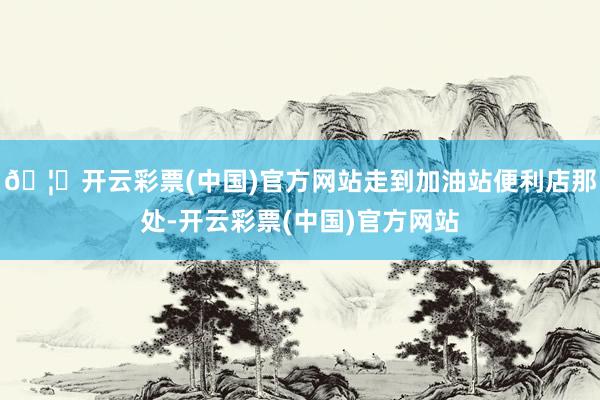 🦄开云彩票(中国)官方网站走到加油站便利店那处-开云彩票(中国)官方网站