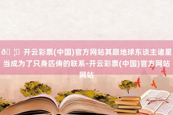 🦄开云彩票(中国)官方网站其跟地球东谈主诸星当成为了只身匹俦的联系-开云彩票(中国)官方网站